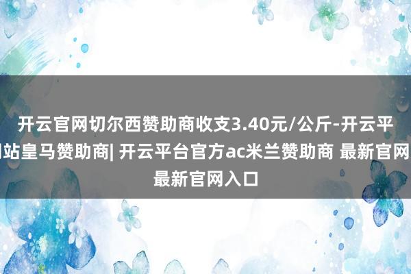 开云官网切尔西赞助商收支3.40元/公斤-开云平台网站皇马赞助商| 开云平台官方ac米兰赞助商 最新官网入口