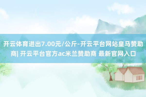 开云体育进出7.00元/公斤-开云平台网站皇马赞助商| 开云平台官方ac米兰赞助商 最新官网入口