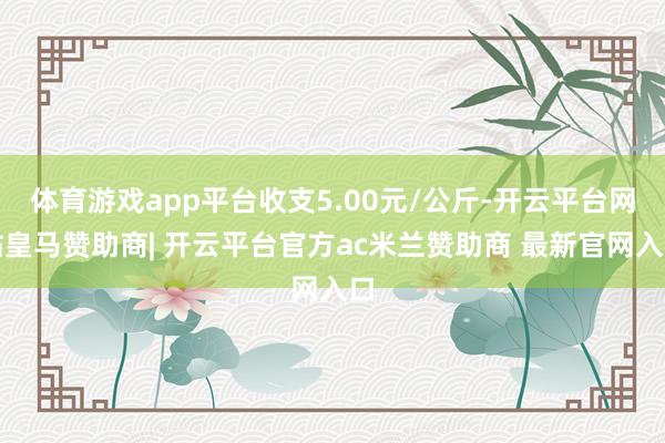 体育游戏app平台收支5.00元/公斤-开云平台网站皇马赞助商| 开云平台官方ac米兰赞助商 最新官网入口