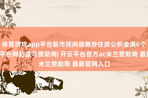 体育游戏app平台新市民闲居缴存住房公积金满6个月后-开云平台网站皇马赞助商| 开云平台官方ac米兰赞助商 最新官网入口