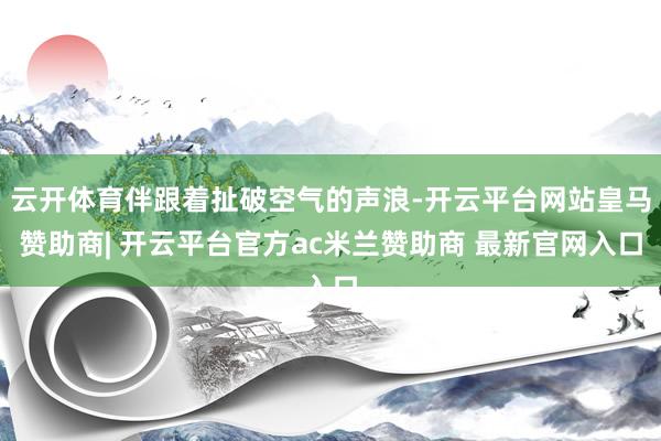 云开体育伴跟着扯破空气的声浪-开云平台网站皇马赞助商| 开云平台官方ac米兰赞助商 最新官网入口