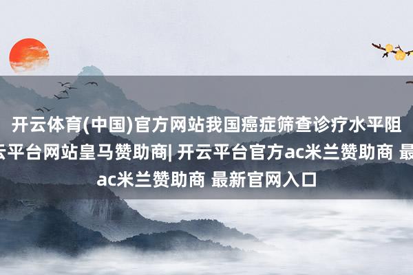 开云体育(中国)官方网站我国癌症筛查诊疗水平阻抑提高-开云平台网站皇马赞助商| 开云平台官方ac米兰赞助商 最新官网入口