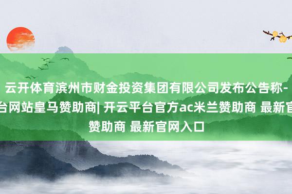 云开体育滨州市财金投资集团有限公司发布公告称-开云平台网站皇马赞助商| 开云平台官方ac米兰赞助商 最新官网入口