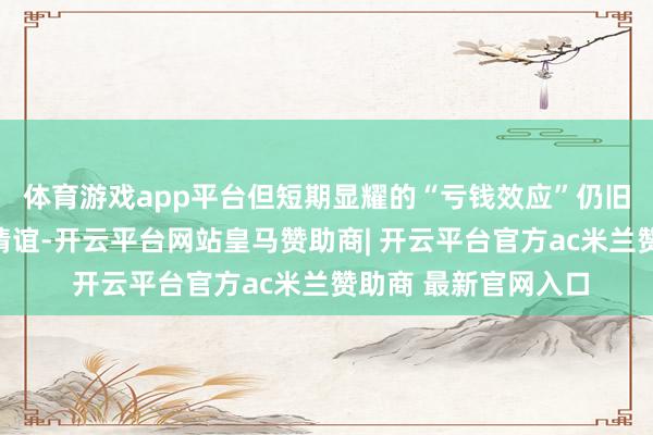 体育游戏app平台但短期显耀的“亏钱效应”仍旧催生了一定的焦炙情谊-开云平台网站皇马赞助商| 开云平台官方ac米兰赞助商 最新官网入口