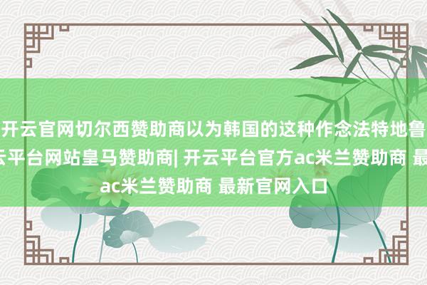 开云官网切尔西赞助商以为韩国的这种作念法特地鲁钝初级-开云平台网站皇马赞助商| 开云平台官方ac米兰赞助商 最新官网入口