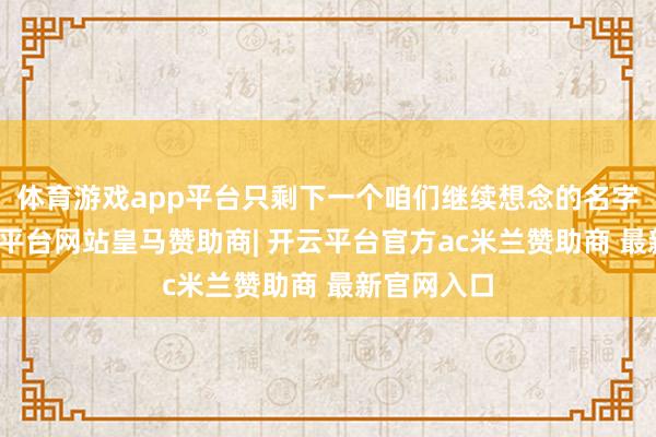 体育游戏app平台只剩下一个咱们继续想念的名字驱散-开云平台网站皇马赞助商| 开云平台官方ac米兰赞助商 最新官网入口