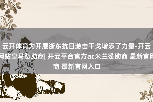 云开体育为开展浙东抗日游击干戈增添了力量-开云平台网站皇马赞助商| 开云平台官方ac米兰赞助商 最新官网入口