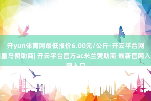 开yun体育网最低报价6.00元/公斤-开云平台网站皇马赞助商| 开云平台官方ac米兰赞助商 最新官网入口