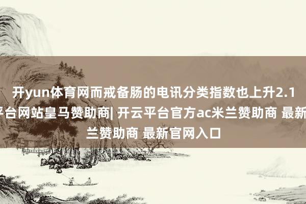 开yun体育网而戒备肠的电讯分类指数也上升2.1%-开云平台网站皇马赞助商| 开云平台官方ac米兰赞助商 最新官网入口