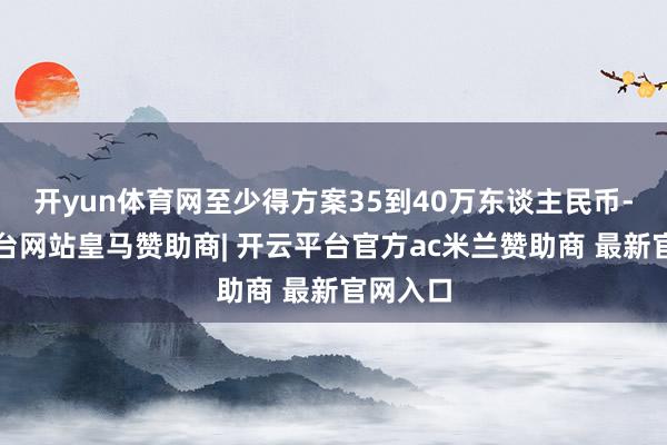 开yun体育网至少得方案35到40万东谈主民币-开云平台网站皇马赞助商| 开云平台官方ac米兰赞助商 最新官网入口