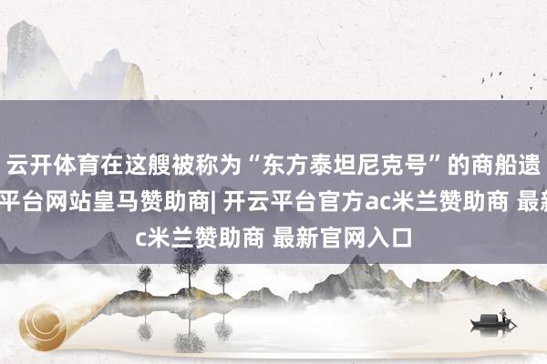 云开体育在这艘被称为“东方泰坦尼克号”的商船遗骸上-开云平台网站皇马赞助商| 开云平台官方ac米兰赞助商 最新官网入口