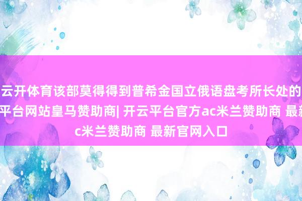 云开体育该部莫得得到普希金国立俄语盘考所长处的甘愿-开云平台网站皇马赞助商| 开云平台官方ac米兰赞助商 最新官网入口