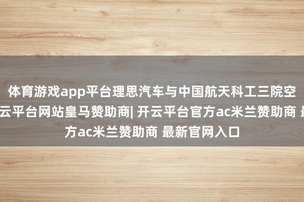 体育游戏app平台理思汽车与中国航天科工三院空天材料院-开云平台网站皇马赞助商| 开云平台官方ac米兰赞助商 最新官网入口