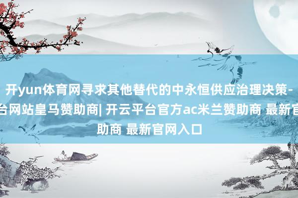 开yun体育网寻求其他替代的中永恒供应治理决策-开云平台网站皇马赞助商| 开云平台官方ac米兰赞助商 最新官网入口