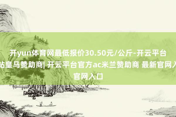 开yun体育网最低报价30.50元/公斤-开云平台网站皇马赞助商| 开云平台官方ac米兰赞助商 最新官网入口