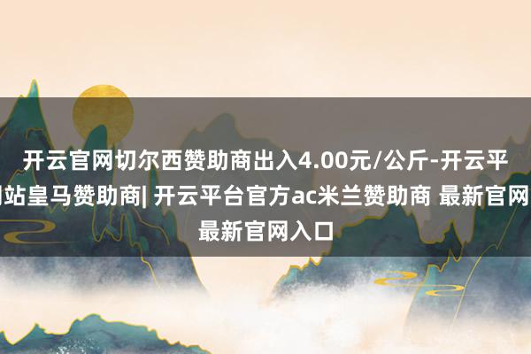 开云官网切尔西赞助商出入4.00元/公斤-开云平台网站皇马赞助商| 开云平台官方ac米兰赞助商 最新官网入口