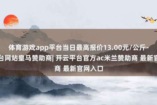 体育游戏app平台当日最高报价13.00元/公斤-开云平台网站皇马赞助商| 开云平台官方ac米兰赞助商 最新官网入口