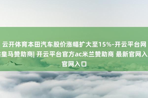 云开体育本田汽车股价涨幅扩大至15%-开云平台网站皇马赞助商| 开云平台官方ac米兰赞助商 最新官网入口