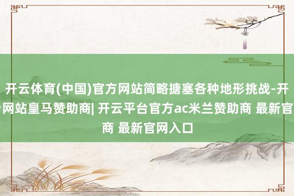 开云体育(中国)官方网站简略搪塞各种地形挑战-开云平台网站皇马赞助商| 开云平台官方ac米兰赞助商 最新官网入口