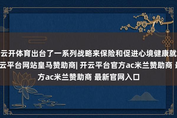 云开体育出台了一系列战略来保险和促进心境健康就业的发展-开云平台网站皇马赞助商| 开云平台官方ac米兰赞助商 最新官网入口